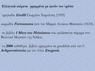 Ελληνικά κείμενα γραμμένα με αυτόν τον τρόπο

τραγωδία Erofili Γεωργίου Φορτάτση (1595)

κωμωδία Fortounatos από τον Μάρκο Αντώνιο Υώσκολο (1655).

το βιβλίο I Mera tou Hristianou που φυλάσσεται σήμερα στο
Βενετικό Μουσείο της Νάξου.

το 2000 εκδόθηκε βιβλίο γραμμένο σε greeklish από τον Γ.
Ανδρουτσόπουλο με τον τίτλο Exegesis.
 