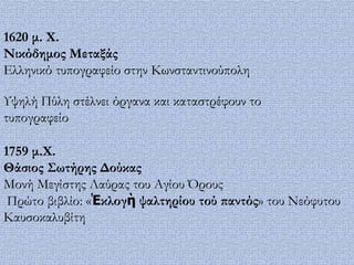 1620 μ. Φ.
Νικόδημος Μεταξάς
Ελληνικό τυπογραφείο στην Κωνσταντινούπολη

Τψηλή Πύλη στέλνει όργανα και καταστρέφουν το
τυπογραφείο

1759 μ.Φ.
Θάσιος ΢ωτήρης Δούκας
Μονή Μεγίστης Λαύρας του Αγίου Όρους
 Πρώτο βιβλίο: «Ἐκλογὴ ψαλτηρίου τού παντός» του Νεόφυτου
Καυσοκαλυβίτη
 