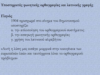 Τποστηρικτές φωνητικής ορθογραφίας και λατινικής γραφής

Γληνός
     1904 προσχωρεί στο κίνημα του δημοτικισμού
     υποστηρίζει
     α. την απλοποίηση του ορθογραφικού συστήματος
     β. την εισαγωγή φωνητικής ορθογραφίας
     γ. χρήση του λατινικού αλφαβήτου

«Αυτή η λύση μας εισάγει μορφικά στην οικογένεια των
ευρωπαϊκών λαών και ταυτόχρονα λύνει το ορθογραφικό
πρόβλημα»
 