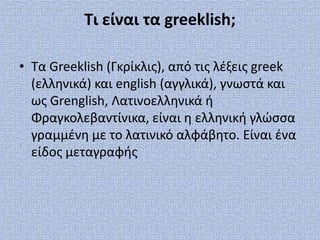 Τι είναι τα greeklish;

• Τα Greeklish (Γκρίκλισ), από τισ λζξεισ greek
  (ελληνικά) και english (αγγλικά), γνωςτά και
  ωσ Grenglish, Λατινοελληνικά ή
  Φραγκολεβαντίνικα, είναι η ελληνική γλώςςα
  γραμμζνη με το λατινικό αλφάβητο. Είναι ζνα
  είδοσ μεταγραφήσ
 
