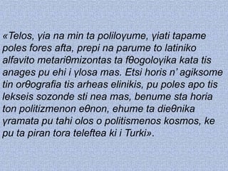 «Telos, γia na min ta poliloγume, γiati tapame
poles fores afta, prepi na parume to latiniko
alfavito metariθmizontas ta fθogoloγika kata tis
anages pu ehi i γlosa mas. Etsi horis n’ agiksome
tin orθografia tis arheas elinikis, pu poles apo tis
lekseis sozonde sti nea mas, benume sta horia
ton politizmenon eθnon, ehume ta dieθnika
γramata pu tahi olos o politismenos kosmos, ke
pu ta piran tora teleftea ki i Turki».
 