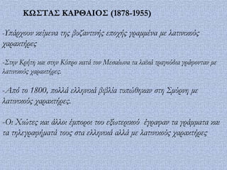 ΚΩ΢ΣΑ΢ ΚΑΡΘΑΙΟ΢ (1878-1955)

-Υπάρχουν κείμενα της βυζαντινής εποχής γραμμένα με λατινικούς
χαρακτήρες

-Στην Κρήτη και στην Κύπρο κατά τον Μεσαίωνα τα λαϊκά τραγούδια γράφονταν με
λατινικούς χαρακτήρες.

-Από το 1800, πολλά ελληνικά βιβλία τυπώθηκαν στη Σμύρνη με
λατινικούς χαρακτήρες.

-Οι Χιώτες και άλλοι έμποροι του εξωτερικού έγραφαν τα γράμματα και
τα τηλεγραφήματά τους στα ελληνικά αλλά με λατινικούς χαρακτήρες
 