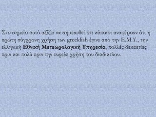 ΢το σημείο αυτό αξίζει να σημειωθεί ότι κάποιοι αναφέρουν ότι η
πρώτη σύγχρονη χρήση των greeklish έγινε από την Ε.Μ.Τ., την
ελληνική Εθνική Μετεωρολογική Τπηρεσία, πολλές δεκαετίες
πριν και πολύ πριν την ευρεία χρήση του διαδικτύου.
 