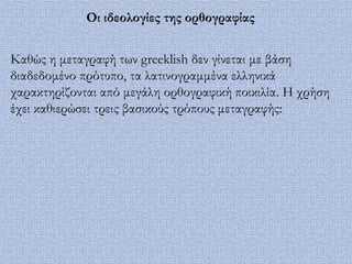 Οι ιδεολογίες της ορθογραφίας


Καθώς η μεταγραφή των greeklish δεν γίνεται με βάση
διαδεδομένο πρότυπο, τα λατινογραμμένα ελληνικά
χαρακτηρίζονται από μεγάλη ορθογραφική ποικιλία. Η χρήση
έχει καθιερώσει τρεις βασικούς τρόπους μεταγραφής:
 