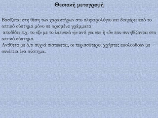 Θεσιακή μεταγραφή

Βασίζεται στη θέση των χαρακτήρων στο πληκτρολόγιο και διαφέρει από το
οπτικό σύστημα μόνο σε ορισμένα γράμματα·
 αποδίδει π.χ. το «ξ» με το λατινικό «j» αντί για «x» ή «3» που συνηθίζονται στο
οπτικό σύστημα.
Αντίθετα με ό,τι συχνά πιστεύεται, οι περισσότεροι χρήστες ακολουθούν με
συνέπεια ένα σύστημα.
 