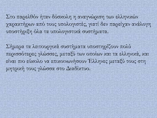 ΢το παρελθόν ήταν δύσκολη η αναγνώριση των ελληνικών
χαρακτήρων από τους υπολογιστές, γιατί δεν παρείχαν ανάλογη
υποστήριξη όλα τα υπολογιστικά συστήματα.

΢ήμερα τα λειτουργικά συστήματα υποστηρίζουν πολύ
περισσότερες γλώσσες, μεταξύ των οποίων και τα ελληνικά, και
είναι πιο εύκολο να επικοινωνήσουν Έλληνες μεταξύ τους στη
μητρική τους γλώσσα στο Διαδίκτυο.
 