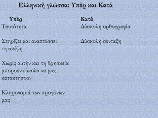Ελληνική γλώσσα: Τπέρ και Κατά
  Τπέρ                        Κατά
Σαυτότητα                     Δύσκολη ορθογραφία

΢τηρίζει και αναπτύσσει       Δύσκολη σύνταξη
τη σκέψη

Φωρίς αυτήν και τη θρησκεία
μπορούν εύκολα να μας
κατακτήσουν

Κληρονομιά των προγόνων
μας
 