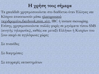 Η χρήση τους σήμερα
Σα greeklish χρησιμοποιούνται στο διαδίκτυο όταν Έλληνες και
Κύπριοι επικοινωνούν μέσω ηλεκτρονικού
ταχυδρομείου,facebook,msn..κλπ, IRC ή instant messaging.
Επίσης, χρησιμοποιούνται πολλές φορές σε μηνύματα τύπου SMS
(κινητής τηλεφωνίας), καθώς και μεταξύ Ελλήνων ή Κυπρίων που
ζουν καιρό σε αγγλόφωνες χώρες

΢ε πινακίδες

΢ε διαφημίσεις

΢ε επιγραφές καταστημάτων
 