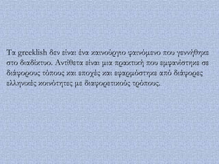 Σα greeklish δεν είναι ένα καινούργιο φαινόμενο που γεννήθηκε
στο διαδίκτυο. Αντίθετα είναι μια πρακτική που εμφανίστηκε σε
διάφορους τόπους και εποχές και εφαρμόστηκε από διάφορες
ελληνικές κοινότητες με διαφορετικούς τρόπους.
 