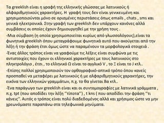 Τα greeklish είναι θ γραφι τθσ ελλθνικισ γλϊςςασ με λατινικοφσ ι
αλφαρικμθτικοφσ χαρακτιρεσ. Η γραφι τουσ δεν είναι γενικευμζνθ και
χρθςιμοποιοφνται μόνο ςε οριςμζνεσ περιςτάςεισ όπωσ emails , chats , sms και
γενικά θλεκτρονικά. Στθν γραφι των greeklish δεν υπάρχουν κανόνεσ αλλά
ςυμβάςεισ οι οποίεσ ζχουν δθμιουργθκεί με τθν χριςθ τουσ .
-Μια ςφμβαςθ (θ οποία χρθςιμοποιείται κυρίωσ από γλωςςολόγουσ),είναι τα
φωνθτικά greeklish όπου μεταγράφουμε φωνθτικά αυτό που ακοφγεται από τθν
λζξθ ι τθν φράςθ ζτςι όμωσ ϊςτε να παραμζνουν τα μορφολογικά ςτοιχειά .
-Ζνασ άλλοσ τρόποσ είναι να γραφοφμε τισ λζξεισ είναι ςυμφϊνα με τισ
αντιςτοιχίεσ που ζχουν οι ελλθνικοί χαρακτιρεσ με τουσ λατινικοφσ ςτο
πλθκτρολόγιο , ζτςι , το ελλθνικό Ω είναι το αγγλικό V , το Ξ είναι το J κτλ..
-Επίςθσ πολλοί χρθςιμοποιοφν τον ορκογραφικό-οπτικό τρόπο όπου κανείσ
προςπακεί να μεταφζρει με λατινικοφσ ι με αλφαρικμθτικοφσ χαρακτιρεσ, τθν
εικόνα των ελλθνικϊν γραμμάτων, π.χ. το κα γίνεται 8α κτλ..
-Ζνα παράγωγο των greeklish είναι και οι ςυντομογραφίεσ με λατινικά γράμματα ,
π.χ. tpt (που αποδίδει τθν λζξθ ‘’τίποτα’’) , t kns ( που αποδίδει τθν φράςθ ‘’τι
κάνεισ’’. Αυτόσ ο τρόποσ είναι πολφ διαδεδομζνοσ αλλά και χριςιμοσ ϊςτε να μθν
χρεωνόμαςτε παραπάνω ςτα τθλεφωνικά μθνφματα.
 