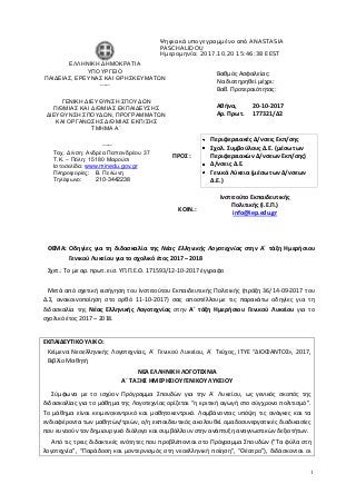 1
ΘΕΜΑ: Οδηγίες για τη διδασκαλία της Νέας Ελληνικής Λογοτεχνίας στην Α΄ τάξη Ημερήσιου
Γενικού Λυκείου για το σχολικό έτος 2017 – 2018
Σχετ.: Το με αρ. πρωτ. εισ. ΥΠ.Π.Ε.Θ. 171593/12-10-2017 έγγραφο
Μετά από σχετική εισήγηση του Ινστιτούτου Εκπαιδευτικής Πολιτικής (πράξη 36/14-09-2017 του
Δ.Σ, ανακοινοποίηση στο ορθό 11-10-2017) σας αποστέλλουμε τις παρακάτω οδηγίες για τη
διδασκαλία της Νέας Ελληνικής Λογοτεχνίας στην Α΄ τάξη Ημερήσιου Γενικού Λυκείου για το
σχολικό έτος 2017 – 2018.
ΕΚΠΑΙΔΕΥΤΙΚΟ ΥΛΙΚΟ:
Κείμενα Νεοελληνικής Λογοτεχνίας, A΄ Γενικού Λυκείου, Α΄ Τεύχος, ITYE “ΔΙΟΦΑΝΤΟΣ», 2017,
Βιβλίο Μαθητή
ΝΕΑ ΕΛΛΗΝΙΚΗ ΛΟΓΟΤΕΧΝΙΑ
Α΄ ΤΑΞΗΣ ΗΜΕΡΗΣΙΟΥ ΓΕΝΙΚΟΥ ΛΥΚΕΙΟΥ
Σύμφωνα με το ισχύον Πρόγραμμα Σπουδών για την Α΄ Λυκείου, ως γενικός σκοπός της
διδασκαλίας για το μάθημα της Λογοτεχνίας ορίζεται “η κριτική αγωγή στο σύγχρονο πολιτισμό”.
Το μάθημα είναι κειμενοκεντρικό και μαθητοκεντρικό. Λαμβάνοντας υπόψη τις ανάγκες και τα
ενδιαφέροντα των μαθητών/τριών, ο/η εκπαιδευτικός ακολουθεί ομαδοσυνεργατικές διαδικασίες
που ευνοούν τον δημιουργικό διάλογο και συμβάλλουν στην ανάπτυξη αναγνωστικών δεξιοτήτων.
Από τις τρεις διδακτικές ενότητες που προβλέπονται στο Πρόγραμμα Σπουδών (“Τα φύλα στη
λογοτεχνία”, “Παράδοση και μοντερνισμός στη νεοελληνική ποίηση”, “Θέατρο”), διδάσκονται οι
Βαθμός Ασφαλείας:
Να διατηρηθεί μέχρι:
Βαθ. Προτεραιότητας:
Αθήνα, 20-10-2017
Αρ. Πρωτ. 177321/Δ2
Περιφερειακές Δ/νσεις Εκπ/σης
Σχολ. Συμβούλους Δ.Ε. (μέσω των
Περιφερειακών Δ/νσεων Εκπ/σης)
Δ/νσεις Δ.Ε.
Γενικά Λύκεια (μέσω των Δ/νσεων
Δ.Ε.)
ΠΡΟΣ :
ΕΛΛΗΝΙΚΗ ΔΗΜΟΚΡΑΤΙΑ
ΥΠΟΥΡΓΕΙΟ
ΠΑΙΔΕΙΑΣ, ΕΡΕΥΝΑΣ ΚΑΙ ΘΡΗΣΚΕΥΜΑΤΩΝ
-----
ΓΕΝΙΚΗ ΔΙΕΥΘΥΝΣΗ ΣΠΟΥΔΩΝ
Π/ΘΜΙΑΣ ΚΑΙ Δ/ΘΜΙΑΣ ΕΚΠΑΙΔΕΥΣΗΣ
ΔΙΕΥΘΥΝΣΗ ΣΠΟΥΔΩΝ, ΠΡΟΓΡΑΜΜΑΤΩΝ
ΚΑΙ ΟΡΓΑΝΩΣΗΣ Δ/ΘΜΙΑΣ ΕΚΠ/ΣΗΣ
ΤΜΗΜΑ Α΄
-----
Ταχ. Δ/νση: Ανδρέα Παπανδρέου 37
Τ.Κ. – Πόλη: 15180 Μαρούσι
Ιστοσελίδα: www.minedu.gov.gr
Πληροφορίες: Β. Πελώνη
Τηλέφωνο: 210-3442238
Ινστιτούτο Εκπαιδευτικής
Πολιτικής (Ι.Ε.Π.)
info@iep.edu.gr
ΚΟΙΝ.:
Ψηφιακά υπογεγραμμένο από ANASTASIA
PASCHALIDOU
Ημερομηνία: 2017.10.20 15:46:38 EEST
 