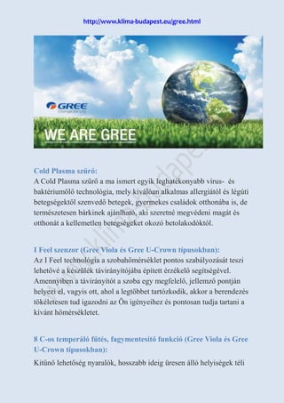 http://www.klima-budapest.eu/gree.html
Cold Plasma szűrő:
A Cold Plasma szűrő a ma ismert egyik leghatékonyabb vírus- és
baktériumölő technológia, mely kiválóan alkalmas allergiától és légúti
betegségektől szenvedő betegek, gyermekes családok otthonába is, de
természetesen bárkinek ajánlható, aki szeretné megvédeni magát és
otthonát a kellemetlen betegségeket okozó betolakodóktól.
I Feel szenzor (Gree Viola és Gree U-Crown típusokban):
Az I Feel technológia a szobahőmérséklet pontos szabályozását teszi
lehetővé a készülék távirányítójába épített érzékelő segítségével.
Amennyiben a távirányítót a szoba egy megfelelő, jellemző pontján
helyezi el, vagyis ott, ahol a legtöbbet tartózkodik, akkor a berendezés
tökéletesen tud igazodni az Ön igényeihez és pontosan tudja tartani a
kívánt hőmérsékletet.
8 C-os temperáló fűtés, fagymentesítő funkció (Gree Viola és Gree
U-Crown típusokban):
Kitűnő lehetőség nyaralók, hosszabb ideig üresen álló helyiségek téli
 