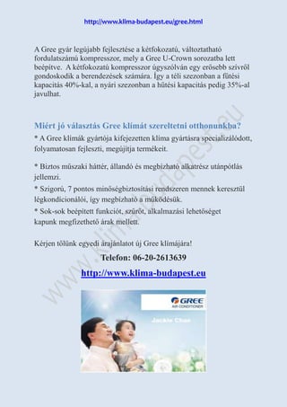 http://www.klima-budapest.eu/gree.html
A Gree gyár legújabb fejlesztése a kétfokozatú, változtatható
fordulatszámú kompresszor, mely a Gree U-Crown sorozatba lett
beépítve. A kétfokozatú kompresszor úgyszólván egy erősebb szívről
gondoskodik a berendezések számára. Így a téli szezonban a fűtési
kapacitás 40%-kal, a nyári szezonban a hűtési kapacitás pedig 35%-al
javulhat.
Miért jó választás Gree klímát szereltetni otthonunkba?
* A Gree klímák gyártója kifejezetten klíma gyártásra specializálódott,
folyamatosan fejleszti, megújítja termékeit.
* Biztos műszaki háttér, állandó és megbízható alkatrész utánpótlás
jellemzi.
* Szigorú, 7 pontos minőségbiztosítási rendszeren mennek keresztül
légkondícionálói, így megbízható a működésük.
* Sok-sok beépített funkciót, szűrőt, alkalmazási lehetőséget
kapunk megfizethető árak mellett.
Kérjen tőlünk egyedi árajánlatot új Gree klímájára!
Telefon: 06-20-2613639
http://www.klima-budapest.eu
 