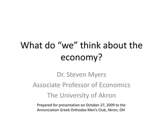 What do “we” think about the economy? Dr. Steven Myers Associate Professor of Economics The University of Akron Prepared for presentation on October 27, 2009 to the  Annunciation Greek Orthodox Men’s Club, Akron, OH 