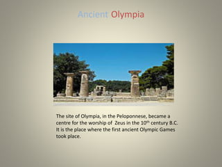 Ancient Olympia
The site of Olympia, in the Peloponnese, became a
centre for the worship of Zeus in the 10th century B.C.
It is the place where the first ancient Olympic Games
took place.
 