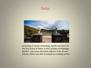 Delos
According to Greek mythology, Apollo was born on
the tiny island of Delos in the Cyclades archipelago.
Apollo’s sanctuary attracted pilgrims from all over
Greece. Delos was also a prosperous trading centre.
 