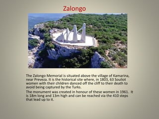 The Zalongo Memorial is situated above the village of Kamarina,
near Preveza. It is the historical site where, in 1803, 63 Souliot
women with their children danced off the cliff to their death to
avoid being captured by the Turks.
The monument was created in honour of these women in 1961. It
is 18m long and 13m high and can be reached via the 410 steps
that lead up to it.
Zalongo
 