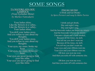 TA MATOKLADA SOUTA MATOKLADA SOU
LAMPOUNLAMPOUN
(Your Eyelashes Shine)(Your Eyelashes Shine)
by Markos Vamvakarisby Markos Vamvakaris
Your lashes shine,Your lashes shine,
Like the flowers in a valley,Like the flowers in a valley,
Like the flowers in a valley,Like the flowers in a valley,
Your lashes shine.Your lashes shine.
You drift your lashes away,You drift your lashes away,
And you refuse to care about myAnd you refuse to care about my
thoughts.thoughts.
You drift your lashes away,You drift your lashes away,
And you refuse to care about myAnd you refuse to care about my
thoughts.thoughts.
Your eyes, my sister, broke myYour eyes, my sister, broke my
heart.heart.
Your eyes, my sister, broke myYour eyes, my sister, broke my
heart.heart.
Your eyes are never going to findYour eyes are never going to find
eyes like mine.eyes like mine.
Your eyes are never going to findYour eyes are never going to find
eyes like mine.eyes like mine.
PINO KE METHOPINO KE METHO
(I Drink and Get Drunk)(I Drink and Get Drunk)
by Spiro Peristeri and sung by Babis Tsertosby Spiro Peristeri and sung by Babis Tsertos
I drink and get drunk,I drink and get drunk,
Day and night I sing,Day and night I sing,
Day and night I sing,Day and night I sing,
And the bouzouki makes me forget my misery.And the bouzouki makes me forget my misery.
And the bouzouki relieves my misery.And the bouzouki relieves my misery.
I became a drunk and a hash smoker,I became a drunk and a hash smoker,
Because all the times, my doll,Because all the times, my doll,
You tell me you don’t want me.You tell me you don’t want me.
Because all the times, my doll,Because all the times, my doll,
You tell me you don’t want meYou tell me you don’t want me
Your eyes and your ribbons won me.Your eyes and your ribbons won me.
Your eyes and your ribbons won me.Your eyes and your ribbons won me.
Oh how you won me over,Oh how you won me over,
And then you took off with someone else.And then you took off with someone else.
Oh how you won me over,Oh how you won me over,
And then you took off with someone else.And then you took off with someone else.
 