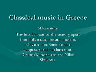 Classical music in GreeceClassical music in Greece
2020thth
centurycentury
The first 50 years of the century, apartThe first 50 years of the century, apart
from folk music, classical music isfrom folk music, classical music is
cultivated too. Some famouscultivated too. Some famous
composers and conductors arecomposers and conductors are
Dimitris Mitropoulos and NikosDimitris Mitropoulos and Nikos
Skalkotas.Skalkotas.
 