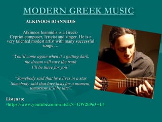 ALKINOOS IOANNIDISALKINOOS IOANNIDIS
Alkinoos Ioannidis is a Greek-Alkinoos Ioannidis is a Greek-
Cypriot composer, lyricist and singer. He is aCypriot composer, lyricist and singer. He is a
very talented modest artist with many successfulvery talented modest artist with many successful
songs …songs …
““You’ll come again when it’s getting dark,You’ll come again when it’s getting dark,
the dream will save the truththe dream will save the truth
I’ll be there for you”I’ll be there for you”
““Somebody said that love lives in a starSomebody said that love lives in a star
Somebody said that love lasts for a moment,Somebody said that love lasts for a moment,
tomorrow it’ll be late”tomorrow it’ll be late”
Listen to:Listen to:
•https://www.youtube.com/watch?v=GW2h9o3--L4https://www.youtube.com/watch?v=GW2h9o3--L4
 