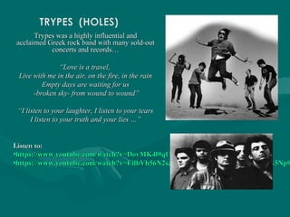 Trypes was a highly influential andTrypes was a highly influential and
acclaimed Greek rock band with many sold-outacclaimed Greek rock band with many sold-out
concerts and records…concerts and records…
““Love is a travel,Love is a travel,
Live with me in the air, on the fire, in the rainLive with me in the air, on the fire, in the rain
Empty days are waiting for usEmpty days are waiting for us
-broken sky- from wound to wound”-broken sky- from wound to wound”
““I listen to your laughter, I listen to your tearsI listen to your laughter, I listen to your tears
I listen to your truth and your lies …”I listen to your truth and your lies …”
Listen to:Listen to:
•https://www.youtube.com/watch?v=DovMK4l9qUYhttps://www.youtube.com/watch?v=DovMK4l9qUY
•https://www.youtube.com/watch?v=EilbVh56N2s&list=ALYL4kY05133rGS9e-3PG5Np9https://www.youtube.com/watch?v=EilbVh56N2s&list=ALYL4kY05133rGS9e-3PG5Np9
 