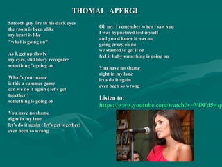 Smooth guy fire in his dark eyesSmooth guy fire in his dark eyes
the room is been alikethe room is been alike
my heart is likemy heart is like
"what is going on""what is going on"
As I, get up slowlyAs I, get up slowly
my eyes, still blury recognizemy eyes, still blury recognize
something 's going onsomething 's going on
What's your nameWhat's your name
is this a summer gameis this a summer game
can we do it again ( let's getcan we do it again ( let's get
together )together )
something is going onsomething is going on
You have no shameYou have no shame
right in my laneright in my lane
let's do it again ( let's get together)let's do it again ( let's get together)
ever been so wrongever been so wrong
Oh my, I remember when i saw youOh my, I remember when i saw you
I was hypnotized lost myselfI was hypnotized lost myself
and you d know it was onand you d know it was on
going crazy oh nogoing crazy oh no
we started to get it onwe started to get it on
feel it baby something is going onfeel it baby something is going on
You have no shameYou have no shame
right in my laneright in my lane
let's do it againlet's do it again
ever been so wrongever been so wrong
Listen to:Listen to:
https://www.youtube.com/watch?v=VDFd5wquhttps://www.youtube.com/watch?v=VDFd5wqu
THOMAI APERGITHOMAI APERGI
 
