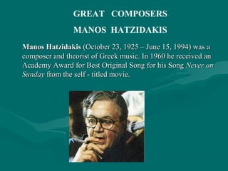 Manos HatzidakisManos Hatzidakis (October 23, 1925 – June 15, 1994) was a(October 23, 1925 – June 15, 1994) was a
composer and theorist of Greek music. In 1960 he received ancomposer and theorist of Greek music. In 1960 he received an
Academy Award for Best Original Song for his SongAcademy Award for Best Original Song for his Song Never onNever on
SundaySunday from the self - titled movie.from the self - titled movie.
GREAT COMPOSERS
MANOS HATZIDAKIS
 