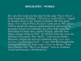 His very first work was the tune for the song "His very first work was the tune for the song "Paper MoonPaper Moon" ," ,
from Tennessee Williams’ “from Tennessee Williams’ “AStreetcar named Desire”AStreetcar named Desire” stagedstaged
by Karolos Koun’s Art Theatre of Athens. His first pianoby Karolos Koun’s Art Theatre of Athens. His first piano
piece, "piece, "For a Small White SeashellFor a Small White Seashell" came out in 1947 and in" came out in 1947 and in
1948 he shook the musical establishment by delivering his1948 he shook the musical establishment by delivering his
legendary lecture on rembetika, the urban folk songs thatlegendary lecture on rembetika, the urban folk songs that
flourished in Greek cities, mainly Piraeus, after the Asiaflourished in Greek cities, mainly Piraeus, after the Asia
Minor refugee influx in 1922 . In 1955 he wrote the score forMinor refugee influx in 1922 . In 1955 he wrote the score for
MichaelMichael Cacoyannis’ film “Cacoyannis’ film “Stella”Stella”, with actress Melina, with actress Melina
Mercouri, singing the movie's trademark song "Mercouri, singing the movie's trademark song "Love thatLove that
became a double-edged knifebecame a double-edged knife" . It was 1960 that brought him" . It was 1960 that brought him
international success, as his song “international success, as his song “Never on SundayNever on Sunday" from" from
Jules Dassin's film “Never on Sunday”, won an AcademyJules Dassin's film “Never on Sunday”, won an Academy
Award and became a worldwide hit.Award and became a worldwide hit.
BIOGRAPHY - WORKS
 