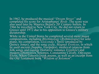 In 1962, he produced the musical “In 1962, he produced the musical “Dream Street”Dream Street” andand
completed his score for Aristophanes'completed his score for Aristophanes' BirdsBirds .The score was.The score was
also used later by Maurice Bejart's 20also used later by Maurice Bejart's 20thth
Century ballets. InCentury ballets. In
1966 he travelled to New York City. He did not return to1966 he travelled to New York City. He did not return to
Greece until 1972 due to his opposition to Greece's militaryGreece until 1972 due to his opposition to Greece's military
dictatorship.dictatorship.
While in the United States he completed several more majorWhile in the United States he completed several more major
compositions, includingcompositions, including RhythmologyRhythmology ((RythmologiaRythmologia) for solo) for solo
piano, his compilation,piano, his compilation, Gioconda’s SmileGioconda’s Smile (produced by(produced by
Quincy Jones), and the song cycle,Quincy Jones), and the song cycle, Magnus EroticusMagnus Eroticus, in which, in which
he used ancient (Sappho, Euripides), medieval (stanzas fromhe used ancient (Sappho, Euripides), medieval (stanzas from
folk songs and George Hortatzis' romancefolk songs and George Hortatzis' romance ErpphileErpphile) and) and
modern (Dionyssios Solomos, Constantine Cavafy, Odysseusmodern (Dionyssios Solomos, Constantine Cavafy, Odysseus
Elytis, Nikos Gatsos) Greek poems, as well as an excerpt fromElytis, Nikos Gatsos) Greek poems, as well as an excerpt from
the Old Testament book "the Old Testament book "Wisdom of SolomonWisdom of Solomon".".
 