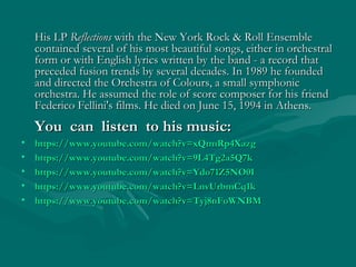 His LPHis LP ReflectionsReflections with the New York Rock & Roll Ensemblewith the New York Rock & Roll Ensemble
contained several of his most beautiful songs, either in orchestralcontained several of his most beautiful songs, either in orchestral
form or with English lyrics written by the band - a record thatform or with English lyrics written by the band - a record that
preceded fusion trends by several decades. In 1989 he foundedpreceded fusion trends by several decades. In 1989 he founded
and directed the Orchestra of Colours, a small symphonicand directed the Orchestra of Colours, a small symphonic
orchestra. He assumed the role of score composer for his friendorchestra. He assumed the role of score composer for his friend
Federico Fellini's films. He died on June 15, 1994 in Athens.Federico Fellini's films. He died on June 15, 1994 in Athens.
You can listen to his music:You can listen to his music:
• https://www.youtube.com/watch?v=xQtmRp4Xazghttps://www.youtube.com/watch?v=xQtmRp4Xazg
• https://www.youtube.com/watch?v=9L4Tg2a5Q7khttps://www.youtube.com/watch?v=9L4Tg2a5Q7k
• https://www.youtube.com/watch?v=Ydo71Z5NO0Ihttps://www.youtube.com/watch?v=Ydo71Z5NO0I
• https://www.youtube.com/watch?v=LnvUrbmCq1khttps://www.youtube.com/watch?v=LnvUrbmCq1k
• https://www.youtube.com/watch?v=Tyj8nFoWNBMhttps://www.youtube.com/watch?v=Tyj8nFoWNBM
 