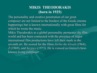 MIKIS THEODORAKIS
(born in 1925)
The personality and creative penetration of our greatThe personality and creative penetration of our great
composer are not limited to the borders of the Greek cinemacomposer are not limited to the borders of the Greek cinema
happenings but is known internationally with great films forhappenings but is known internationally with great films for
which he wrote the music.which he wrote the music.
Mikis Theodorakis as a global personality permeates the filmMikis Theodorakis as a global personality permeates the film
world and has been connected with the presence of majorworld and has been connected with the presence of major
international film productions have left their mark in theinternational film productions have left their mark in the
seventh art.seventh art. HeHe scoredscored for the filmsfor the films Zorba the GreekZorba the Greek (1964),(1964),
ZZ (1969), and(1969), and SerpicoSerpico (1973). He is viewed as Greece's best-(1973). He is viewed as Greece's best-
known living composerknown living composer
 