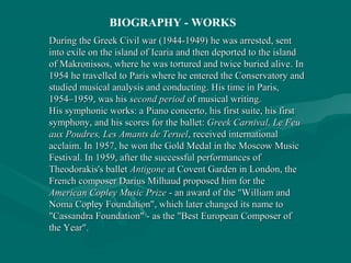 During theDuring the Greek Civil war (1944-1949)Greek Civil war (1944-1949) he was arrested, senthe was arrested, sent
into exile on the island ofinto exile on the island of IcariaIcaria and then deported to the islandand then deported to the island
ofof Makronissos,Makronissos, where he was tortured and twice buried alivewhere he was tortured and twice buried alive.. InIn
1954 he travelled to1954 he travelled to ParisParis where he entered the Conservatory andwhere he entered the Conservatory and
studied musical analysis and conductingstudied musical analysis and conducting.. His time in Paris,His time in Paris,
1954–1959, was his1954–1959, was his second periodsecond period of musical writing.of musical writing.
His symphonic works: aHis symphonic works: a Piano concertoPiano concerto, his first, his first suitesuite, his first, his first
symphonysymphony, and his scores for the, and his scores for the balletballet:: Greek Carnival, Le FeuGreek Carnival, Le Feu
aux Poudres, Les Amants de Teruelaux Poudres, Les Amants de Teruel, received international, received international
acclaim. In 1957, he won the Gold Medal in theacclaim. In 1957, he won the Gold Medal in the MoscowMoscow MusicMusic
Festival. In 1959, after the successful performances ofFestival. In 1959, after the successful performances of
Theodorakis's balletTheodorakis's ballet AntigoneAntigone atat Covent GardenCovent Garden inin LondonLondon, the, the
French composerFrench composer Darius MilhaudDarius Milhaud proposed him for theproposed him for the
American Copley Music PrizeAmerican Copley Music Prize - an award of the "William and- an award of the "William and
Noma Copley Foundation", which later changed its name toNoma Copley Foundation", which later changed its name to
"Cassandra Foundation" - as the "Best European Composer of"Cassandra Foundation" - as the "Best European Composer of
the Year".the Year".
BIOGRAPHY - WORKS
 
