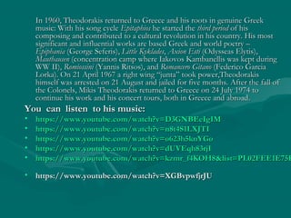 In 1960, Theodorakis returned to Greece and his roots in genuine GreekIn 1960, Theodorakis returned to Greece and his roots in genuine Greek
music: With his song cyclemusic: With his song cycle EpitaphiosEpitaphios he started thehe started the third periodthird period of hisof his
composing and contributed to a cultural revolution in his country. His mostcomposing and contributed to a cultural revolution in his country. His most
significant and influential works are based Greek and world poetry –significant and influential works are based Greek and world poetry –
EpiphaniaEpiphania ((George SeferisGeorge Seferis),), Little KykladesLittle Kyklades,, Axion EstiAxion Esti ((Odysseas ElytisOdysseas Elytis),),
MauthausenMauthausen ((concentration camp where Iakovos Kambanellis was kept duringconcentration camp where Iakovos Kambanellis was kept during
WW IIWW II),), RomiossiniRomiossini ((Yannis RitsosYannis Ritsos), and), and Romancero GitanoRomancero Gitano ((Federico GarciaFederico Garcia
LorkaLorka)).. On 21 April 1967 aOn 21 April 1967 a right wing “junta”right wing “junta” took power,took power,TheodorakisTheodorakis
himself was arrested on 21 August and jailed for five months.himself was arrested on 21 August and jailed for five months. After the fall ofAfter the fall of
the Colonels, Mikis Theodorakis returned to Greece on 24 July 1974 tothe Colonels, Mikis Theodorakis returned to Greece on 24 July 1974 to
continue his work and his concert tours, both in Greece and abroadcontinue his work and his concert tours, both in Greece and abroad..
You can listen to his music:You can listen to his music:
• https://www.youtube.com/watch?v=D3GNBEeIgIMhttps://www.youtube.com/watch?v=D3GNBEeIgIM
• https://www.youtube.com/watch?v=n8t4S1LXJTIhttps://www.youtube.com/watch?v=n8t4S1LXJTI
• https://www.youtube.com/watch?v=o623h5knYGohttps://www.youtube.com/watch?v=o623h5knYGo
• https://www.youtube.com/watch?v=dUVEqh83rjIhttps://www.youtube.com/watch?v=dUVEqh83rjI
• https://www.youtube.com/watch?v=kzmr_f4KOH8&list=PL02FEE1E75Fhttps://www.youtube.com/watch?v=kzmr_f4KOH8&list=PL02FEE1E75F
• https://www.youtube.com/watch?v=XGBvpwfjrJUhttps://www.youtube.com/watch?v=XGBvpwfjrJU
 