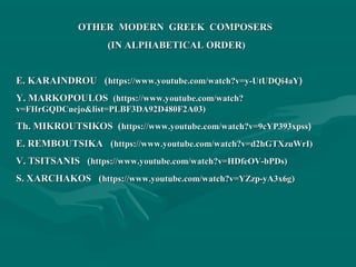 OTHER MODERN GREEK COMPOSERSOTHER MODERN GREEK COMPOSERS
(IN ALPHABETICAL ORDER)(IN ALPHABETICAL ORDER)
E. KARAINDROU (E. KARAINDROU (https://www.youtube.com/watch?v=y-UtUDQi4aYhttps://www.youtube.com/watch?v=y-UtUDQi4aY))
Y. MARKOPOULOSY. MARKOPOULOS (https://www.youtube.com/watch?(https://www.youtube.com/watch?
v=FHrGQDCuejo&list=PLBF3DA92D480F2A03)v=FHrGQDCuejo&list=PLBF3DA92D480F2A03)
Th. MIKROUTSIKOS (Th. MIKROUTSIKOS (https://www.youtube.com/watch?v=9cYP393xpsshttps://www.youtube.com/watch?v=9cYP393xpss))
E. REMBOUTSIKA (E. REMBOUTSIKA (https://www.youtube.com/watch?v=d2hGTXzuWrI)https://www.youtube.com/watch?v=d2hGTXzuWrI)
V. TSITSANISV. TSITSANIS ((https://www.youtube.com/watch?v=HDfeOV-bPDs)https://www.youtube.com/watch?v=HDfeOV-bPDs)
S. XARCHAKOS (S. XARCHAKOS (https://www.youtube.com/watch?v=YZzp-yA3x6ghttps://www.youtube.com/watch?v=YZzp-yA3x6g))
 