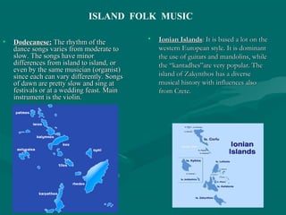• Dodecanese:Dodecanese: The rhythm of theThe rhythm of the
dance songs varies from moderate todance songs varies from moderate to
slow. The songs have minorslow. The songs have minor
differences from island to island, ordifferences from island to island, or
even by the same musician (organist)even by the same musician (organist)
since each can vary differently. Songssince each can vary differently. Songs
of dawn are pretty slow and sing atof dawn are pretty slow and sing at
festivals or at a wedding feast. Mainfestivals or at a wedding feast. Main
instrument is the violin.instrument is the violin.
• Ionian IslandsIonian Islands: It is based a lot on the: It is based a lot on the
western European style. It is dominantwestern European style. It is dominant
the use of guitars and mandolins, whilethe use of guitars and mandolins, while
the “kantadhes”are very popular. Thethe “kantadhes”are very popular. The
island of Zakynthos has a diverseisland of Zakynthos has a diverse
musical history with influences alsomusical history with influences also
from Crete.from Crete.
ISLAND FOLK MUSIC
 