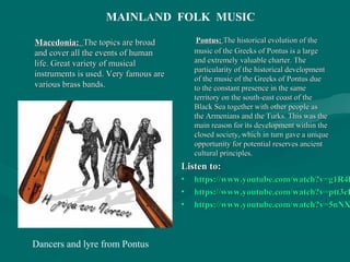 Macedonia:Macedonia: The topics are broadThe topics are broad
and cover all the events of humanand cover all the events of human
life. Great variety of musicallife. Great variety of musical
instruments is used. Very famous areinstruments is used. Very famous are
various brass bands.various brass bands.
Pontus:Pontus: The historical evolution of theThe historical evolution of the
music of the Greeks of Pontus is a largemusic of the Greeks of Pontus is a large
and extremely valuable charter. Theand extremely valuable charter. The
particularity of the historical developmentparticularity of the historical development
of the music of the Greeks of Pontus dueof the music of the Greeks of Pontus due
to the constant presence in the sameto the constant presence in the same
territory on the south-east coast of theterritory on the south-east coast of the
Black Sea together with other people asBlack Sea together with other people as
the Armenians and the Turks. This was thethe Armenians and the Turks. This was the
main reason for its development within themain reason for its development within the
closed society, which in turn gave a uniqueclosed society, which in turn gave a unique
opportunity for potential reserves ancientopportunity for potential reserves ancient
cultural principles.cultural principles.
Listen to:Listen to:
• https://www.youtube.com/watch?v=g1R4hhttps://www.youtube.com/watch?v=g1R4h
• https://www.youtube.com/watch?v=ptt3eDhttps://www.youtube.com/watch?v=ptt3eD
• https://www.youtube.com/watch?v=5nNXhttps://www.youtube.com/watch?v=5nNX
MAINLAND FOLK MUSIC
Dancers and lyre from Pontus
 