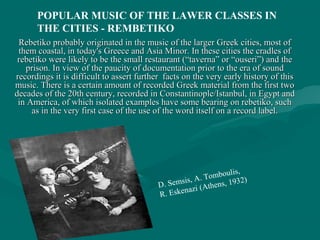 Rebetiko probably originated in the music of the larger Greek cities, most ofRebetiko probably originated in the music of the larger Greek cities, most of
them coastal, in today's Greece and Asia Minor. In these cities the cradles ofthem coastal, in today's Greece and Asia Minor. In these cities the cradles of
rebetiko were likely to be the small restaurant (“taverna” or “ouseri”) and therebetiko were likely to be the small restaurant (“taverna” or “ouseri”) and the
prison. In view of the paucity of documentation prior to the era of soundprison. In view of the paucity of documentation prior to the era of sound
recordings it is difficult to assert further facts on the very early history of thisrecordings it is difficult to assert further facts on the very early history of this
music. There is a certain amount of recorded Greek material from the first twomusic. There is a certain amount of recorded Greek material from the first two
decades of the 20th century, recorded in Constantinople/Istanbul, in Egypt anddecades of the 20th century, recorded in Constantinople/Istanbul, in Egypt and
in America, of which isolated examples have some bearing on rebetiko, suchin America, of which isolated examples have some bearing on rebetiko, such
as in the very first case of the use of the word itself on a record label.as in the very first case of the use of the word itself on a record label.
D. Semsis, A. Tomboulis,
R. Eskenazi (Athens, 1932)
POPULAR MUSIC OF THE LAWER CLASSES IN
THE CITIES - REMBETIKO
 