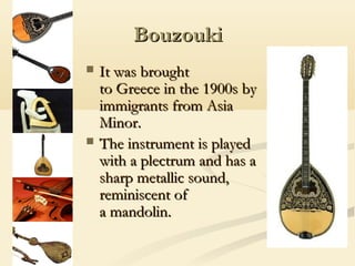 Bouzouki
   It was brought
    to Greece in the 1900s by
    immigrants from Asia
    Minor.
   The instrument is played
    with a plectrum and has a
    sharp metallic sound,
    reminiscent of
    a mandolin.
 