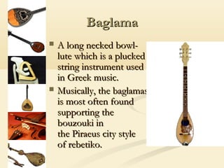 Baglama
   A long necked bowl-
    lute which is a plucked
    string instrument used
    in Greek music.
   Musically, the baglamas
    is most often found
    supporting the
    bouzouki in
    the Piraeus city style
    of rebetiko.
 