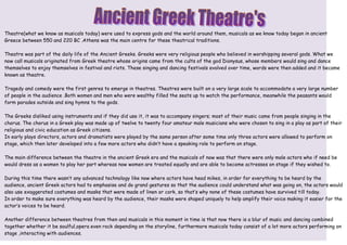 Theatre(what we know as musicals today) were used to express gods and the world around them, musicals as we know today began in ancient
Greece between 550 and 220 BC .Athens was the main centre for these theatrical traditions.

Theatre was part of the daily life of the Ancient Greeks. Greeks were very religious people who believed in worshipping several gods. What we
now call musicals originated from Greek theatre whose origins came from the cults of the god Dionysus, whose members would sing and dance
themselves to enjoy themselves in festival and riots. These singing and dancing festivals evolved over time, words were then added and it became
known as theatre.

Tragedy and comedy were the first genres to emerge in theatres. Theatres were built on a very large scale to accommodate a very large number
of people in the audience .Both women and men who were wealthy filled the seats up to watch the performance, meanwhile the peasants would
form parades outside and sing hymns to the gods.

The Greeks disliked using instruments and if they did use it, it was to accompany singers; most of their music came from people singing in the
chorus. The chorus in a Greek play was made up of twelve to twenty four amateur male musicians who were chosen to sing in a play as part of their
religious and civic education as Greek citizens.
In early plays directors, actors and dramatists were played by the same person after some time only three actors were allowed to perform on
stage, which then later developed into a few more actors who didn’t have a speaking role to perform on stage.

The main difference between the theatre in the ancient Greek era and the musicals of now was that there were only male actors who if need be
would dress as a women to play her part whereas now women are treated equally and are able to become actresses on stage if they wished to.

During this time there wasn’t any advanced technology like now where actors have head mikes, in order for everything to be heard by the
audience, ancient Greek actors had to emphasise and do grand gestures so that the audience could understand what was going on, the actors would
also use exaggerated costumes and masks that were made of linen or cork, so that’s why none of these costumes have survived till today.
In order to make sure everything was heard by the audience, their masks were shaped uniquely to help amplify their voice making it easier for the
actor’s voices to be heard.

Another difference between theatres from then and musicals in this moment in time is that now there is a blur of music and dancing combined
together whether it be soulful,opera even rock depending on the storyline, furthermore musicals today consist of a lot more actors performing on
stage ,interacting with audiences.
 