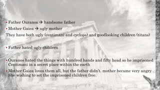  Father Ouranos  handsome father
 Mother Gaiea  ugly mother
They have both ugly (centimani and cyclops) and goodlooking children (titans)
 Father hated ugly children
 Ouranos hated the things with hundred hands and fifty head so he imprisoned
Centimani in a secret place within the earth
 Mother Gaiea loves them all, but the father didn’t. mother became very angry .
She wishing to set the imprisoned children free.
 