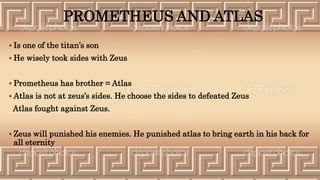 PROMETHEUS AND ATLAS
 Is one of the titan’s son
 He wisely took sides with Zeus
 Prometheus has brother = Atlas
 Atlas is not at zeus’s sides. He choose the sides to defeated Zeus
Atlas fought against Zeus.
 Zeus will punished his enemies. He punished atlas to bring earth in his back for
all eternity
 