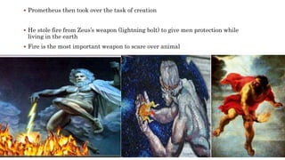  Prometheus then took over the task of creation
 He stole fire from Zeus’s weapon (lightning bolt) to give men protection while
living in the earth
 Fire is the most important weapon to scare over animal
 