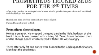 After stole the fire, he arranged that human should get the best part of animal sacrificed,
and the God get the worst
Human can take a better part and give bones to god.
Fat and bones burned to God.
Prometheus cheated zeus.
He cut a great ox. He wrapped the good part in the hide, bad part at the
front. He put bones dressed with shining fat. Zeus choose between them
and he choose bones which covered with fat. He was so angry
There after only fat and bones were burned to the Gods upon their altars,
Men kept the good meat
 