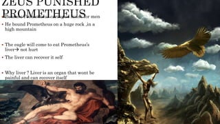  Because Prometheus caring so much for men
 He bound Prometheus on a huge rock ,in a
high mountain
 The eagle will come to eat Prometheus’s
liver not hurt
 The liver can recover it self
 Why liver ? Liver is an organ that wont be
painful and can recover itself
 