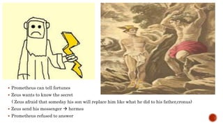  Prometheus can tell fortunes
 Zeus wants to know the secret
( Zeus afraid that someday his son will replace him like what he did to his father,cronus)
 Zeus send his messenger  hermes
 Prometheus refused to answer
 