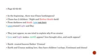  Page 63-64-65
 In the beginning , there was Chaos (nothingness)
 Chaos has 2 children : Night and Erebus (death-dark)
 From darkness and death, Love was born
 Love created Light and Day
 They just appear, no one tried to explain why no creator
 Love and Light makes earth appear ( love brought alive, and earth appear)
 Earth created heaven (father -Uranus)
 Earth and Uranus making love, they have children ( cyclops, Centimani and titans)
 