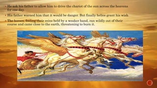  He ask his father to allow him to drive the chariot of the sun across the heavens
for one day.
 His father warned him that it would be danger. But finally helios grant his wish
 The horses, feeling their reins held by a weaker hand, ran wildly out of their
course and came close to the earth, threatening to burn it.
 