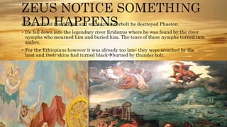  Zeus noticed the danger and with a thunderbolt he destroyed Phaeton.
 He fell down into the legendary river Eridanus where he was found by the river
nymphs who mourned him and buried him. The tears of these nymphs turned into
amber.
 For the Ethiopians however it was already too late: they were scorched by the
heat and their skins had turned blackburned by thunder bolt.
 