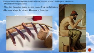  Minos imprisoned Daedalus and his son,Icarus inside the labyrinth because
Daedalus betrayal Minos
 One day, Daedalus wants his son escape from the labyrinth
 He made wings for his son. He made it from glue
 